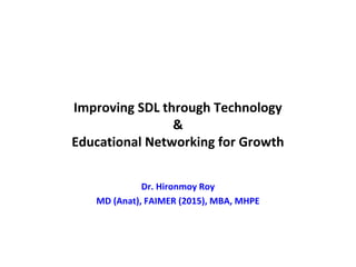 Improving SDL through Technology
&
Educational Networking for Growth
Dr. Hironmoy Roy
MD (Anat), FAIMER (2015), MBA, MHPE
 