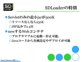 SDLoaderの特徴

Servletのみの最小jarが300K
 リソースなしなら250K
 JSP込みで2.4M
newするWebコンテナ
 プログラマブルに起動・停止可能。
 Javaコードから各種設定やデプロイが可能
 