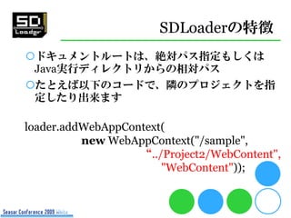 SDLoaderの特徴
ドキュメントルートは、絶対パス指定もしくは
 Java実行ディレクトリからの相対パス
たとえば以下のコードで、隣のプロジェクトを指
 定したり出来ます

loader.addWebAppContext(
          new WebAppContext("/sample",
                   “../Project2/WebContent",
                       "WebContent"));
 