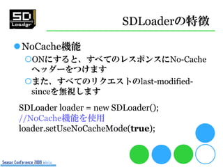 SDLoaderの特徴

NoCache機能
 ONにすると、すべてのレスポンスにNo-Cache
  ヘッダーをつけます
 また、すべてのリクエストのlast-modified-
  sinceを無視します
SDLoader loader = new SDLoader();
//NoCache機能を使用
loader.setUseNoCacheMode(true);
 
