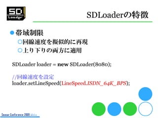 SDLoaderの特徴

帯域制限
 回線速度を擬似的に再現
 上り下りの両方に適用

SDLoader loader = new SDLoader(8080);

//回線速度を設定
loader.setLineSpeed(LineSpeed.ISDN_64K_BPS);
 