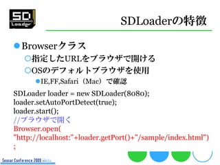 SDLoaderの特徴

Browserクラス
   指定したURLをブラウザで開ける
   OSのデフォルトブラウザを使用
      IE,FF,Safari（Mac）で確認
SDLoader loader = new SDLoader(8080);
loader.setAutoPortDetect(true);
loader.start();
//ブラウザで開く
Browser.open(
"http://localhost:"+loader.getPort()+"/sample/index.html")
;
 