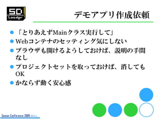 デモアプリ作成依頼
 「とりあえずMainクラス実行して」
 Webコンテナのセッティング気にしない
 ブラウザも開けるようしておけば、説明の手間
  なし
 プロジェクトセットを取っておけば、消しても
  OK
 かならず動く安心感
 