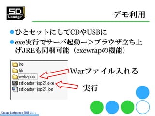デモ利用

ひとセットにしてCDやUSBに
exe実行でサーバ起動ー＞ブラウザ立ち上
 げJREも同梱可能（exewrapの機能）


          Warファイル入れる

            実行
 