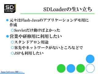 SDLoaderの生い立ち
 元々はFlash-Javaのアプリケーションデモ用に
  作成
  Servletだけ動けばよかった
営業や研修用に利用したい
 スタンドアロン用途
 客先やネットワークがないところなどで
 JSPも利用したい
 