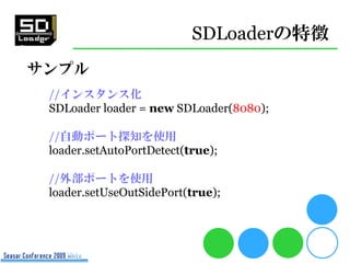 SDLoaderの特徴
サンプル
 //インスタンス化
 SDLoader loader = new SDLoader(8080);

 //自動ポート探知を使用
 loader.setAutoPortDetect(true);

 //外部ポ...