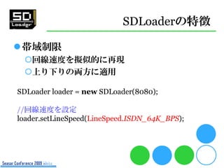 SDLoaderの特徴

帯域制限
 回線速度を擬似的に再現
 上り下りの両方に適用

SDLoader loader = new SDLoader(8080);

//回線速度を設定
loader.setLineSpeed(LineSp...