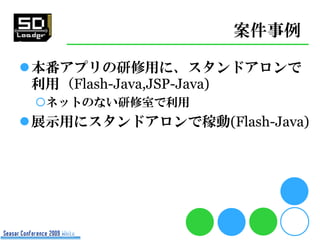 案件事例

本番アプリの研修用に、スタンドアロンで
 利用（Flash-Java,JSP-Java)
 ネットのない研修室で利用
展示用にスタンドアロンで稼動(Flash-Java)
 