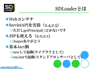 SDLoaderとは

Webコンテナ
ServletAPIを実装（2.4,2.5)
 ただしgetPrincipal( )とかないです
JSPも使える（2.0,2.1)
 Jasperありがとう
基本Jar1個
 newして起動...