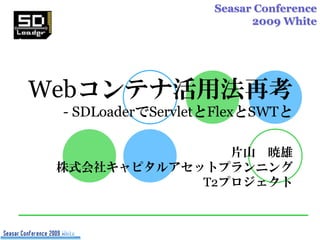 Seasar Conference
                         2009 White




Webコンテナ活用法再考
 - SDLoaderでServletとFlexとSWTと

                片山 暁雄
 株式会社キャピタルアセットプランニング
             T2プロジェクト
 