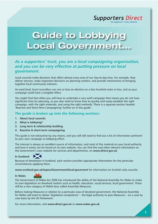 1
Supporters Directthe supporters’ trusts initiative
Guide to Lobbying
Local Government...
As a supporters’ trust, you are a local campaigning organisation,
and you can be very effective at putting pressure on local
government.
Local councils make decisions that affect almost every area of our day-to-day lives. For example, they
deliver services, make important decisions on planning matters, and provide mechanisms of bringing
together local community interests.
At ward level, local councillors can win or lose an election on a few hundred votes or less, and so your
campaign could have a tangible effect.
You might find that often you will have to undertake a very swift campaign that means you do not have
significant time for planning, so you also need to know how to quickly and easily establish the right
campaign, with the right materials, and using the right methods. There is a separate section headed
‘Reactive and Short-Term Campaigning’ further on in this guide’.
The guide is broken up into the following sections:
1. About local councils
2. What is lobbying?
3. Long term & relationship building
4. Reactive & short-term campaigning
This guide is not exhaustive by any means, and you will still need to find out a lot of information pertinent
to your own campaign or lobbying effort.
The internet is always an excellent source of information, and most of the material on your local authority
and how it works can be found on its own website. You can find this and other relevant information on
the Government’s own website for services and departments, on www.direct.gov.uk
In Scotland
Because of devolution in Scotland, each section provides appropriate information for the particular
circumstances applying there.
www.scotland.gov.uk/topics/Government/local-governent for information on Scottish only councils.
In Wales
The Government of Wales Act 2006 has introduced the ability of the National Assembly for Wales to make
its own legislation on devolved matters such as health, education, social services, local government. These
will be a new category of Welsh laws called Assembly Measures.
Before making Measures in relation to a particular area of devolved government, the National Assembly
for Wales will need to obtain ‘legislative competence’ – the legal authority to pass Measures – on a case by
case basis by the UK Parliament.
For more information, visit www.direct.gov.uk or www.wales.gov.uk
 