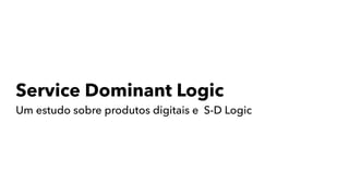 Service Dominant Logic
Um estudo sobre produtos digitais e S-D Logic
 