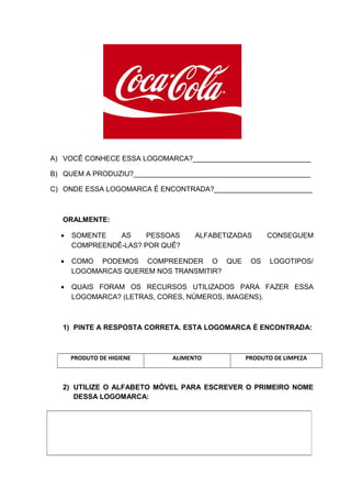 A) VOCÊ CONHECE ESSA LOGOMARCA?______________________________
B) QUEM A PRODUZIU?_____________________________________________
C) ONDE ESSA LOGOMARCA É ENCONTRADA?_________________________
ORALMENTE:
• SOMENTE AS PESSOAS ALFABETIZADAS CONSEGUEM
COMPREENDÊ-LAS? POR QUÊ?
• COMO PODEMOS COMPREENDER O QUE OS LOGOTIPOS/
LOGOMARCAS QUEREM NOS TRANSMITIR?
• QUAIS FORAM OS RECURSOS UTILIZADOS PARA FAZER ESSA
LOGOMARCA? (LETRAS, CORES, NÚMEROS, IMAGENS).
1) PINTE A RESPOSTA CORRETA. ESTA LOGOMARCA É ENCONTRADA:
PRODUTO DE HIGIENE ALIMENTO PRODUTO DE LIMPEZA
2) UTILIZE O ALFABETO MÓVEL PARA ESCREVER O PRIMEIRO NOME
DESSA LOGOMARCA:
 