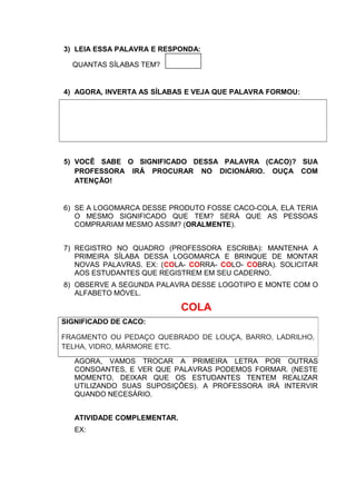 3) LEIA ESSA PALAVRA E RESPONDA:
QUANTAS SÍLABAS TEM?
4) AGORA, INVERTA AS SÍLABAS E VEJA QUE PALAVRA FORMOU:
5) VOCÊ SABE O SIGNIFICADO DESSA PALAVRA (CACO)? SUA
PROFESSORA IRÁ PROCURAR NO DICIONÁRIO. OUÇA COM
ATENÇÃO!
6) SE A LOGOMARCA DESSE PRODUTO FOSSE CACO-COLA, ELA TERIA
O MESMO SIGNIFICADO QUE TEM? SERÁ QUE AS PESSOAS
COMPRARIAM MESMO ASSIM? (ORALMENTE).
7) REGISTRO NO QUADRO (PROFESSORA ESCRIBA): MANTENHA A
PRIMEIRA SÍLABA DESSA LOGOMARCA E BRINQUE DE MONTAR
NOVAS PALAVRAS. EX: (COLA- CORRA- COLO- COBRA). SOLICITAR
AOS ESTUDANTES QUE REGISTREM EM SEU CADERNO.
8) OBSERVE A SEGUNDA PALAVRA DESSE LOGOTIPO E MONTE COM O
ALFABETO MÓVEL.
COLA
AGORA, VAMOS TROCAR A PRIMEIRA LETRA POR OUTRAS
CONSOANTES, E VER QUE PALAVRAS PODEMOS FORMAR. (NESTE
MOMENTO, DEIXAR QUE OS ESTUDANTES TENTEM REALIZAR
UTILIZANDO SUAS SUPOSIÇÕES). A PROFESSORA IRÁ INTERVIR
QUANDO NECESÁRIO.
ATIVIDADE COMPLEMENTAR.
EX:
SIGNIFICADO DE CACO:
FRAGMENTO OU PEDAÇO QUEBRADO DE LOUÇA, BARRO, LADRILHO,
TELHA, VIDRO, MÁRMORE ETC.
 