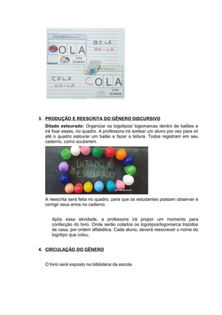 3. PRODUÇÃO E REESCRITA DO GÊNERO DISCURSIVO
Ditado estourado: Organizar os logotipos/ logomarcas dentro de balões e
irá fixar esses, no quadro. A professora irá sortear um aluno por vez para vir
até o quadro estourar um balão e fazer a leitura. Todos registram em seu
caderno, como souberem.
A reescrita será feita no quadro, para que os estudantes possam observar e
corrigir seus erros no caderno.
Após essa atividade, a professora irá propor um momento para
confecção do livro. Onde serão colados os logotipos/logomarca trazidos
de casa, por ordem alfabética. Cada aluno, deverá reescrever o nome do
logotipo que colou.
4. CIRCULAÇÃO DO GÊNERO
O livro será exposto na biblioteca da escola.
 