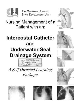 THE CANBERRA HOSPITAL
        STAFF DEVELOPMENT UNIT

Nursing Management of a
     Patient with an:

Intercostal Catheter
        and
  Underwater Seal
  Drainage System

 A Self Directed Learning
         Package
 