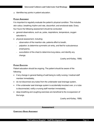 Intercostal Catheters and Underwater Seal Drainage


   Identifies key points in patient education.


PATIENT ASSESSMENT
It is important to regularly evaluate the patient’s physical condition. This includes
skin colour, breathing rhythm and rate, discomfort, and emotional state. Every
four hours the following assessment should be conducted:
•   general observations, such as, pulse, respirations, temperature, oxygen
    saturation’s.
•   physical assessment, including:
    -   observation of the insertion site, patients effort to breath,
    -   palpation, to determine symmetric air entry, and feel for subcutaneous
        emphysema,
    -   auscultation of the chest to determine lung status, and identify any
        change.
                                                             (Leahy and Kizilay, 1998)


PATIENT EDUCATION
Patient education should be ongoing. The patient should be aware of the
following:
•   if any change in general feeling of well being to notify nursing / medical staff
    member immediately,
•   do not disconnect any tubes from the underwater seal drainage system,
•   if the underwater seal drainage system is accidentally knocked over, or a tube
    is disconnected, notify a nursing staff member immediately,
•   deep breathing and coughing exercises are beneficial to the re-expansion of
    the lungs.
                                                             (Leahy and Kizilay, 1998)



                                     Assessment
COMPETENCY BASED ASSESSMENT



                    The Canberra Hospital – Staff Development Unit                       Page 36
 