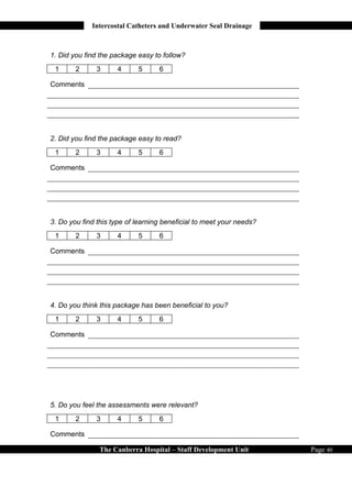 Intercostal Catheters and Underwater Seal Drainage



1. Did you find the package easy to follow?
 1      2      3     4      5      6

Comments




2. Did you find the package easy to read?
 1      2      3     4      5      6

Comments




3. Do you find this type of learning beneficial to meet your needs?
 1      2      3     4      5      6

Comments




4. Do you think this package has been beneficial to you?
 1      2      3     4      5      6

Comments




5. Do you feel the assessments were relevant?
 1      2      3     4      5      6

Comments

                The Canberra Hospital – Staff Development Unit        Page 40
 