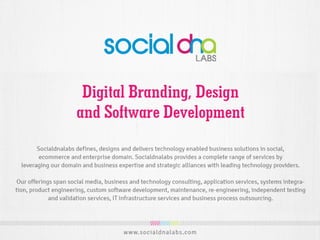 SocialDNA Labs defines, designs and delivers technology enabled business solutions in
social, E-Commerce and enterprise domain. We provides a complete range of services
by leveraging our domain and business expertise and strategic alliances with leading
technology providers.
Our offerings span social media, business and technology consulting, E Learning
Management Solutions, Application services, Custom software development, Staffing,
Recruiting, Corporate Training, Re-engineering, independent testing and validation
services, IT infrastructure services and business process outsourcing.
D igital B randing, eC om m erce
Solutions, D esign, Software
D evelopm ent & Staffing
 