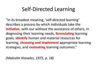 Self-Directed Learning
“In its broadest meaning, ’self-directed learning’
describes a process by which individuals take the
initiative, with our without the assistance of others, in
diagnosing their learning needs, formulating learning
goals, identify human and material resources for
learning, choosing and implement appropriate learning
strategies, and evaluating learning outcomes.”
(Malcolm Knowles, 1975, p. 18)
 