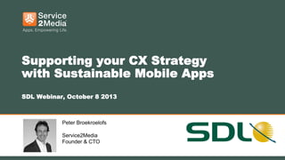 1
Supporting your CX Strategy
with Sustainable Mobile Apps
SDL Webinar, October 8 2013
Peter Broekroelofs
Service2Media
Founder & CTO
 
