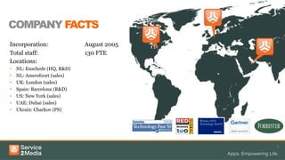 COMPANY FACTS
Incorporation: August 2005
Total staff: 130 FTE
Locations:
•  NL: Enschede (HQ, R&D)
•  NL: Amersfoort (sales)
•  UK: London (sales)
•  Spain: Barcelona (R&D)
•  US: New York (sales)
•  UAE: Dubai (sales)
•  Ukrain: Charkov (PS)
3
 