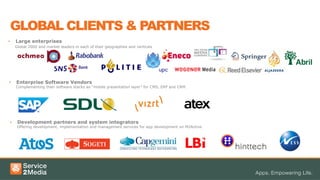 •  Large enterprises
Global 2000 and market leaders in each of their geographies and verticals
•  Enterprise Software Vendors
Complementing their software stacks as “mobile presentation layer” for CMS, ERP and CRM.
•  Development partners and system integrators
Offering development, implementation and management services for app development on M2Active
GLOBAL CLIENTS & PARTNERS
 