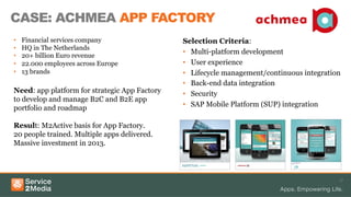 CASE: ACHMEA APP FACTORY
17
Selection Criteria:
•  Multi-platform development
•  User experience
•  Lifecycle management/continuous integration
•  Back-end data integration
•  Security
•  SAP Mobile Platform (SUP) integration
•  Financial services company
•  HQ in The Netherlands
•  20+ billion Euro revenue
•  22.000 employees across Europe
•  13 brands
Need: app platform for strategic App Factory
to develop and manage B2C and B2E app
portfolio and roadmap
Result: M2Active basis for App Factory.
20 people trained. Multiple apps delivered.
Massive investment in 2013.
 