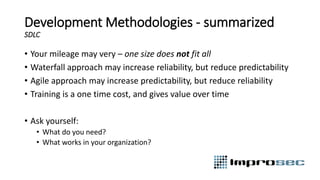 Development Methodologies - summarized
SDLC
• Your mileage may very – one size does not fit all
• Waterfall approach may increase reliability, but reduce predictability
• Agile approach may increase predictability, but reduce reliability
• Training is a one time cost, and gives value over time
• Ask yourself:
• What do you need?
• What works in your organization?
 