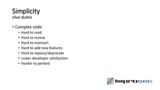 Simplicity
Silver Bullets
• Complex code
• Hard to read
• Hard to review
• Hard to maintain
• Hard to add new features
• Hard to replace/deprecate
• Lower developer satisfaction
• Harder to pentest
 