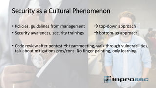 Security as a Cultural Phenomenon
• Policies, guidelines from management → top-down approach
• Security awareness, security trainings → bottom-up approach
• Code review after pentest → teammeeting, walk through vulnerabilities,
talk about mitigations pros/cons. No finger pointing, only learning.
 