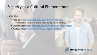 Security as a Cultural Phenomenon
• OWASP
• "Top 10": https://owasp.org/www-project-top-ten/
• Present one topic each once a week, during a lunchmeeting
• Copenhagen: https://owasp.org/www-chapter-copenhagen/
• Aarhus: https://owasp.org/www-chapter-aarhus/
 