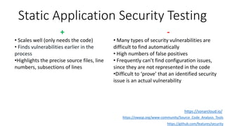 Static Application Security Testing
https://owasp.org/www-community/Source_Code_Analysis_Tools
https://github.com/features/security
+
• Scales well (only needs the code)
• Finds vulnerabilities earlier in the
process
•Highlights the precise source files, line
numbers, subsections of lines
-
• Many types of security vulnerabilities are
difficult to find automatically
• High numbers of false positives
• Frequently can’t find configuration issues,
since they are not represented in the code
•Difficult to ‘prove’ that an identified security
issue is an actual vulnerability
https://sonarcloud.io/
 