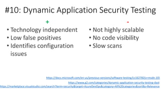 #10: Dynamic Application Security Testing
-
• Not highly scalable
• No code visibility
• Slow scans
+
• Technology independent
• Low false positives
• Identifies configuration
issues
https://docs.microsoft.com/en-us/previous-versions/software-testing/cc162782(v=msdn.10)
https://www.g2.com/categories/dynamic-application-security-testing-dast
https://marketplace.visualstudio.com/search?term=security&target=AzureDevOps&category=All%20categories&sortBy=Relevance
 