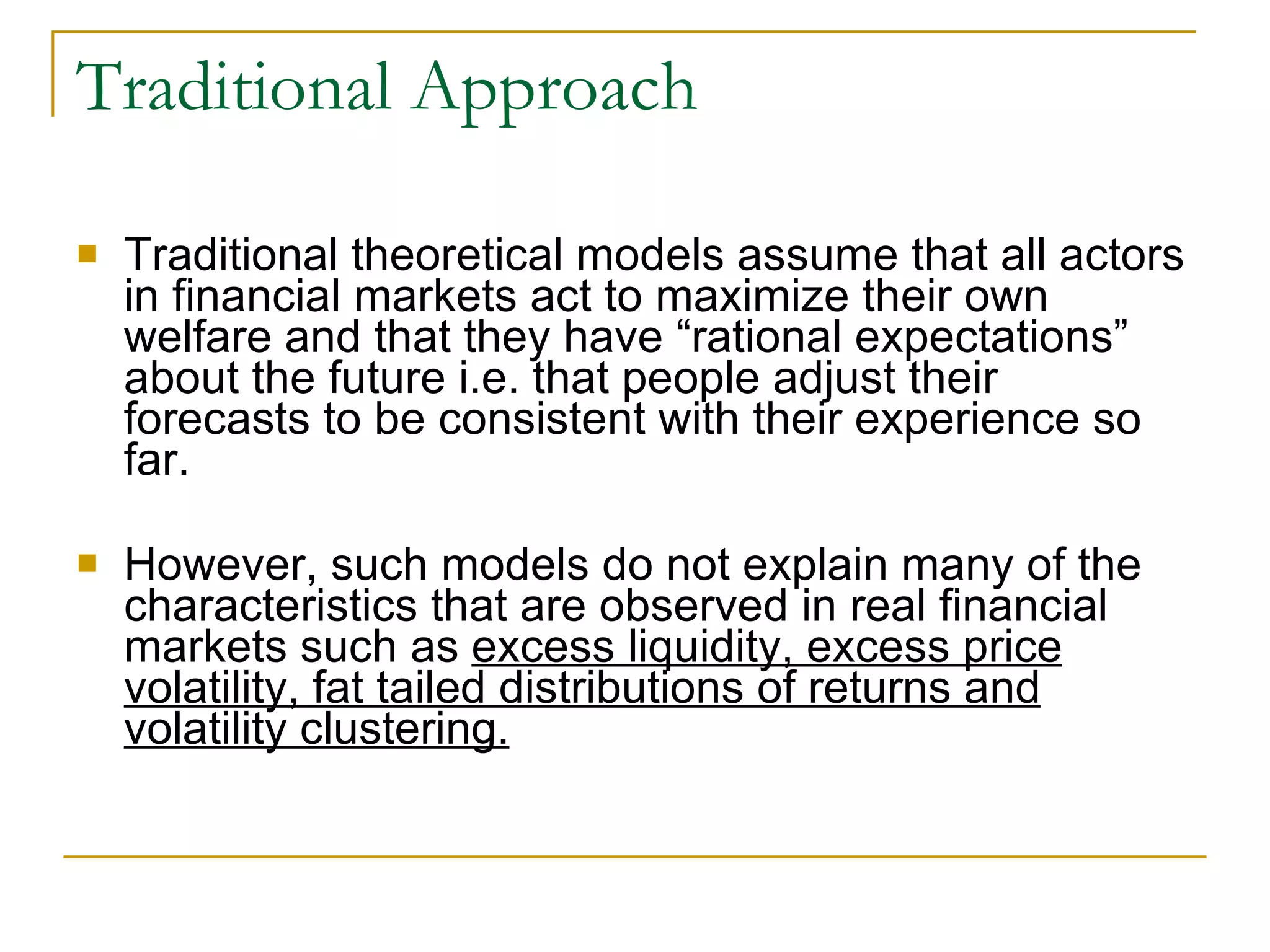 Traditional Approach Traditional theoretical models assume that all actors in financial markets act to maximize their own welfare and that they have “rational expectations” about the future i.e. that people adjust their forecasts to be consistent with their experience so far.  However, such models do not explain many of the characteristics that are observed in real financial markets such as  excess liquidity, excess price volatility, fat tailed distributions of returns and volatility clustering. 