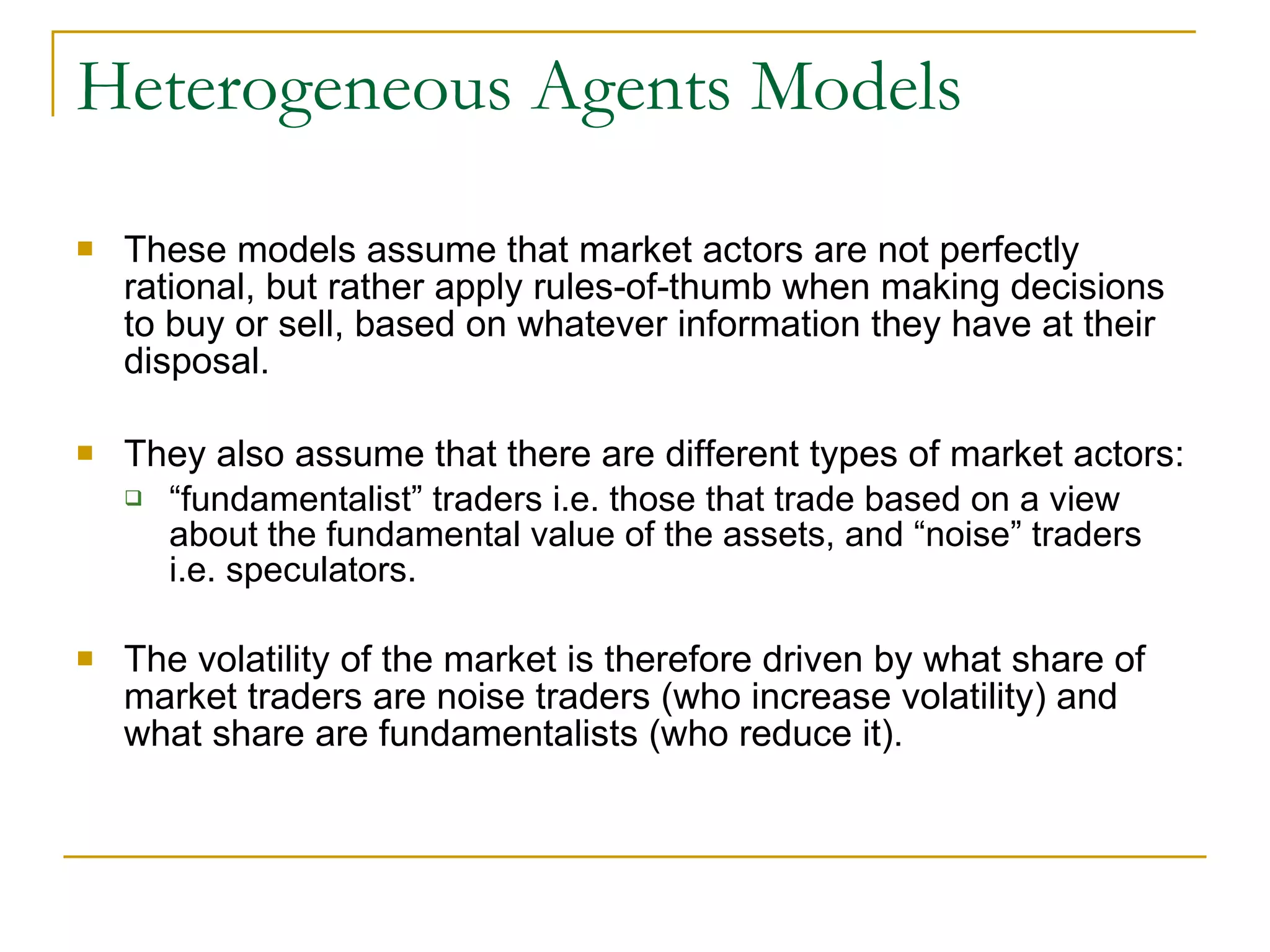 Heterogeneous Agents Models These models assume that market actors are not perfectly rational, but rather apply rules-of-thumb when making decisions to buy or sell, based on whatever information they have at their disposal.  They also assume that there are different types of market actors: “ fundamentalist” traders i.e. those that trade based on a view about the fundamental value of the assets, and “noise” traders i.e. speculators.  The volatility of the market is therefore driven by what share of market traders are noise traders (who increase volatility) and what share are fundamentalists (who reduce it).   