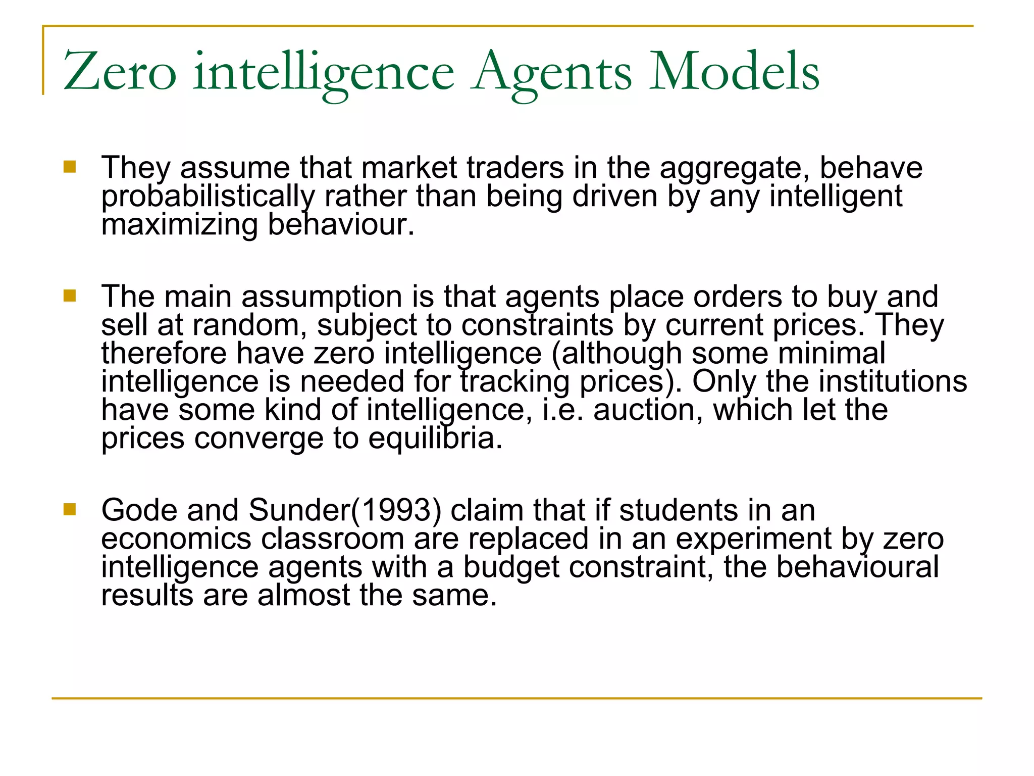 Zero intelligence Agents Models They assume that market traders in the aggregate, behave probabilistically rather than being driven by any intelligent maximizing behaviour.  The main assumption is that agents place orders to buy and sell at random, subject to constraints by current prices. They therefore have zero intelligence (although some minimal intelligence is needed for tracking prices). Only the institutions have some kind of intelligence, i.e. auction, which let the prices converge to equilibria. Gode and Sunder(1993) claim that if students in an economics classroom are replaced in an experiment by zero intelligence agents with a budget constraint, the behavioural results are almost the same.  