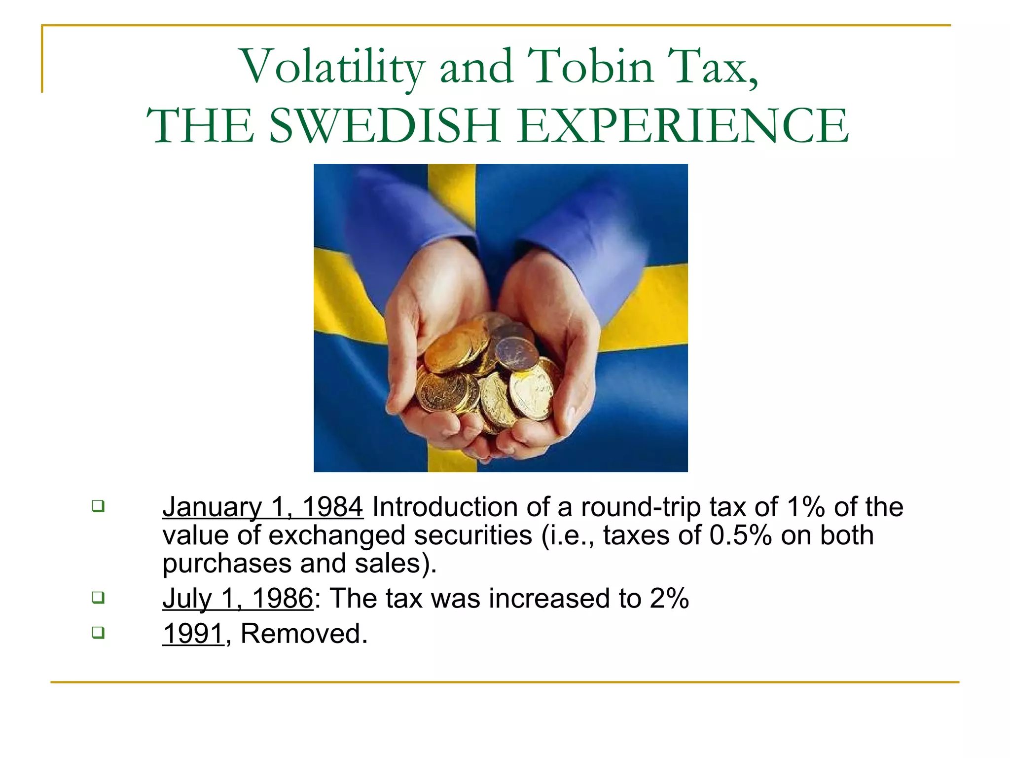 Volatility and Tobin Tax,  THE SWEDISH EXPERIENCE  January 1, 1984  Introduction of a round-trip tax of 1% of the value of exchanged securities (i.e., taxes of 0.5% on both purchases and sales). July 1, 1986 : The tax was increased to 2% 1991 , Removed.  
