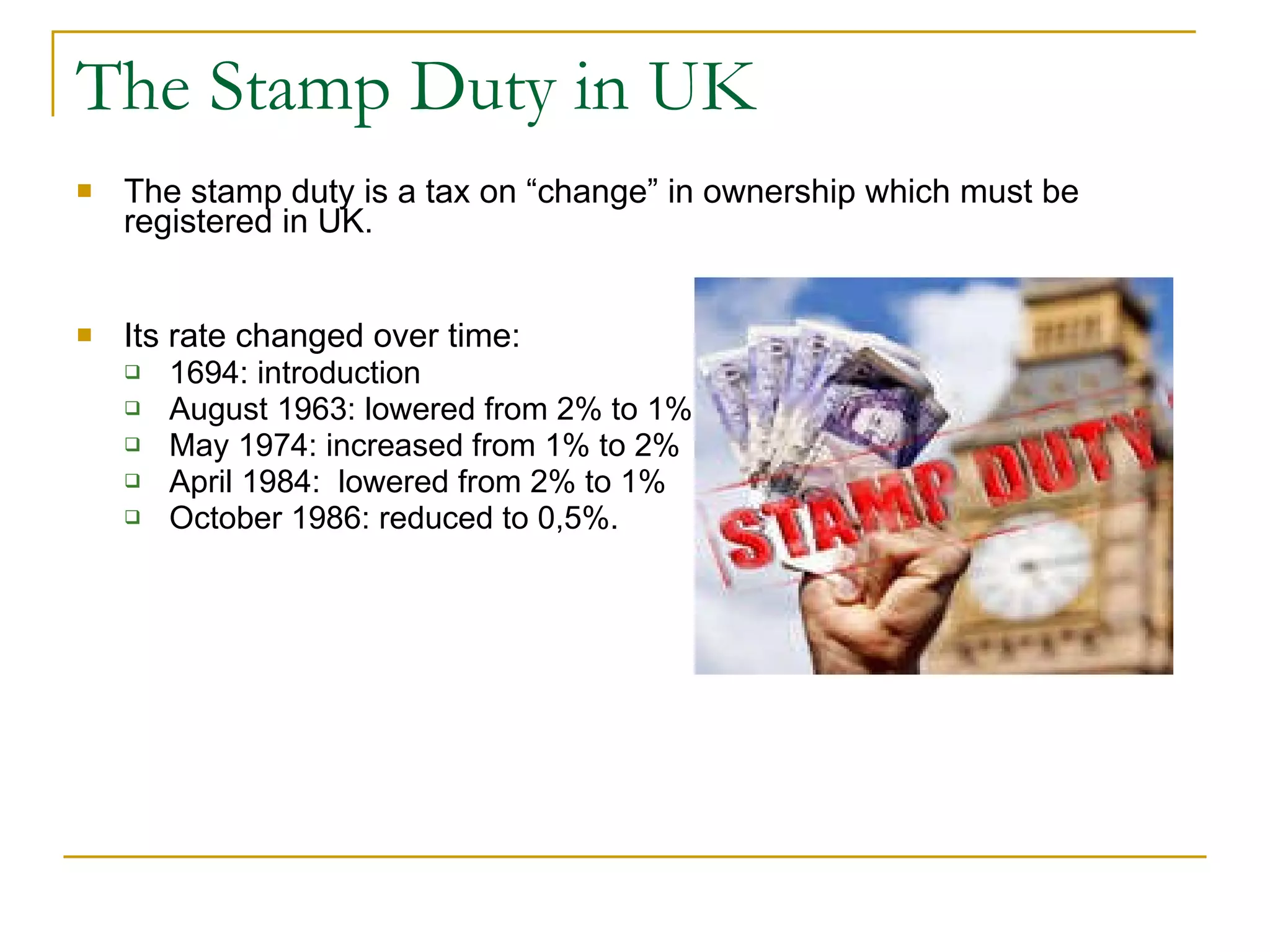 The Stamp Duty in UK The stamp duty is a tax on “change” in ownership which must be registered in UK.  Its rate changed over time:  1694: introduction August 1963: lowered from 2% to 1% May 1974: increased from 1% to 2% April 1984:  lowered from 2% to 1% October 1986: reduced to 0,5%.  