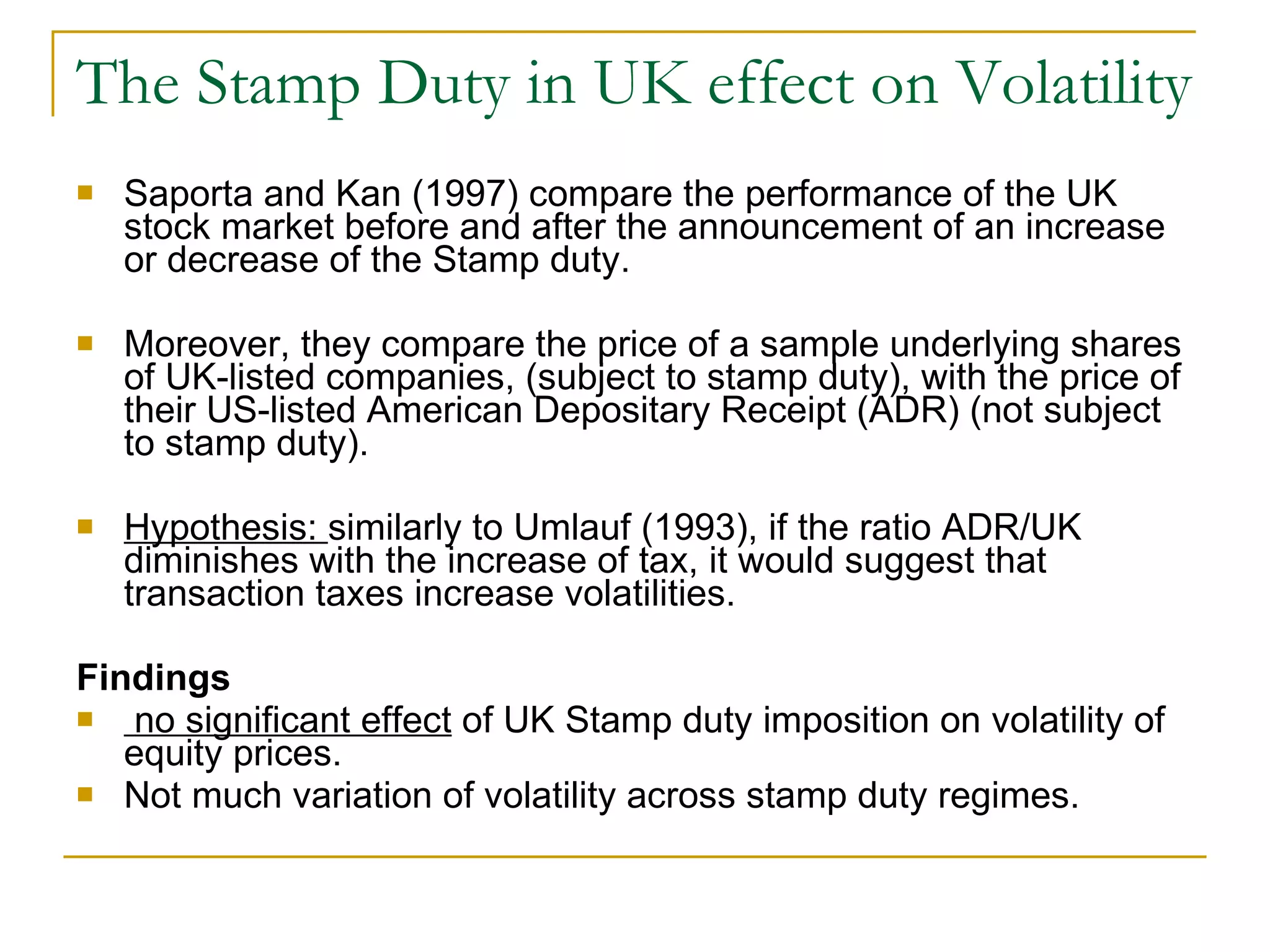 The Stamp Duty in UK effect on Volatility Saporta and Kan (1997)   compare  the performance of the UK stock market before and after the announcement of an increase or decrease of the Stamp duty.  Moreover, they compare the price of a sample underlying shares of UK-listed companies, (subject to stamp duty), with the price of their US-listed American Depositary Receipt (ADR) (not subject to stamp duty). Hypothesis:  similarly to Umlauf (1993), if the ratio ADR/UK diminishes with the increase of tax, it would suggest that transaction taxes increase volatilities. Findings no significant effect  of UK Stamp duty imposition on volatility of equity prices.  Not much variation of volatility across stamp duty regimes. 