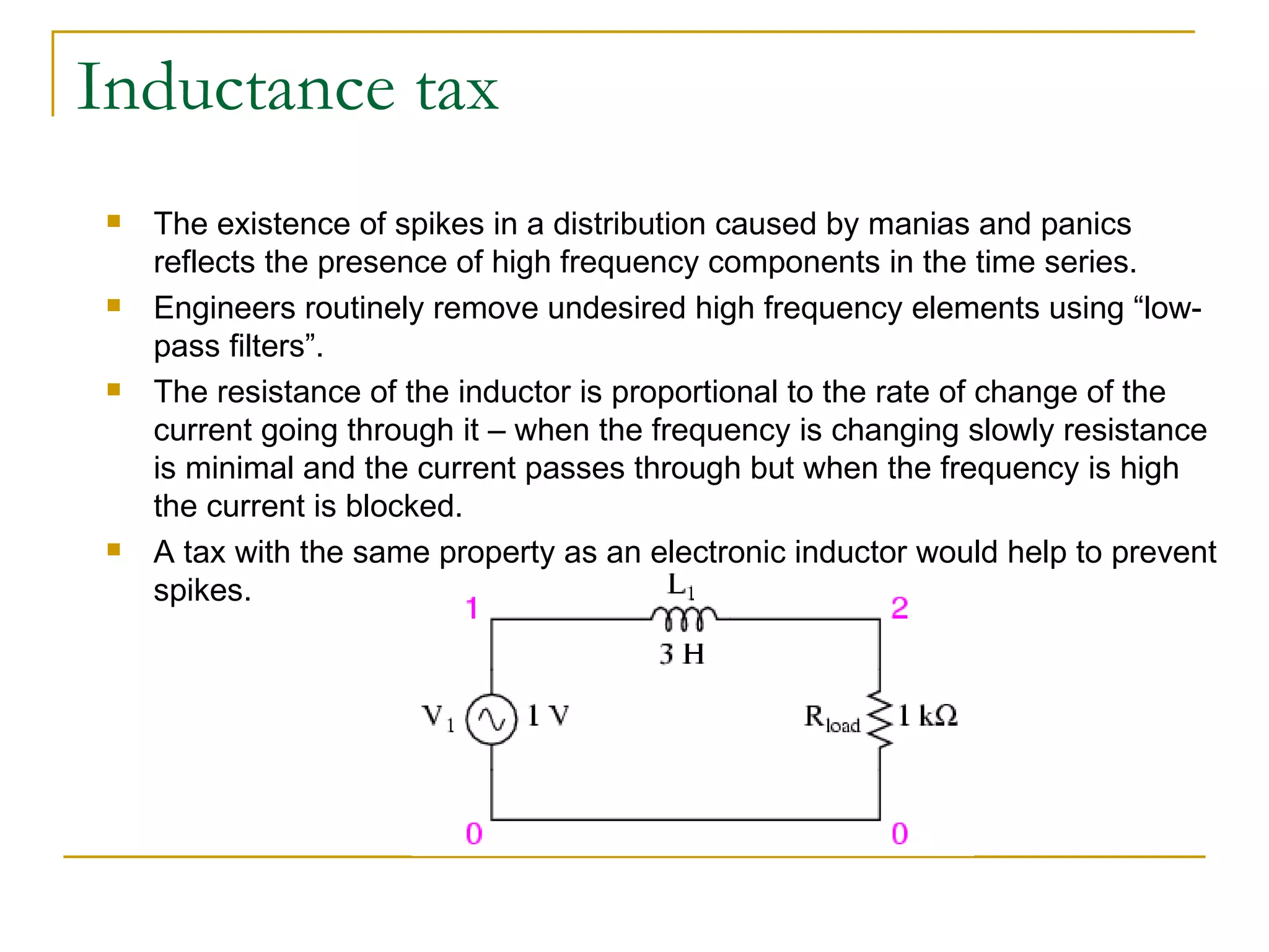 Inductance tax The existence of spikes in a distribution caused by manias and panics reflects the presence of high frequency components in the time series.  Engineers routinely remove undesired high frequency elements using “low-pass filters”.  The resistance of the inductor is proportional to the rate of change of the current going through it – when the frequency is changing slowly resistance is minimal and the current passes through but when the frequency is high the current is blocked. A tax with the same property as an electronic inductor would help to prevent spikes. 