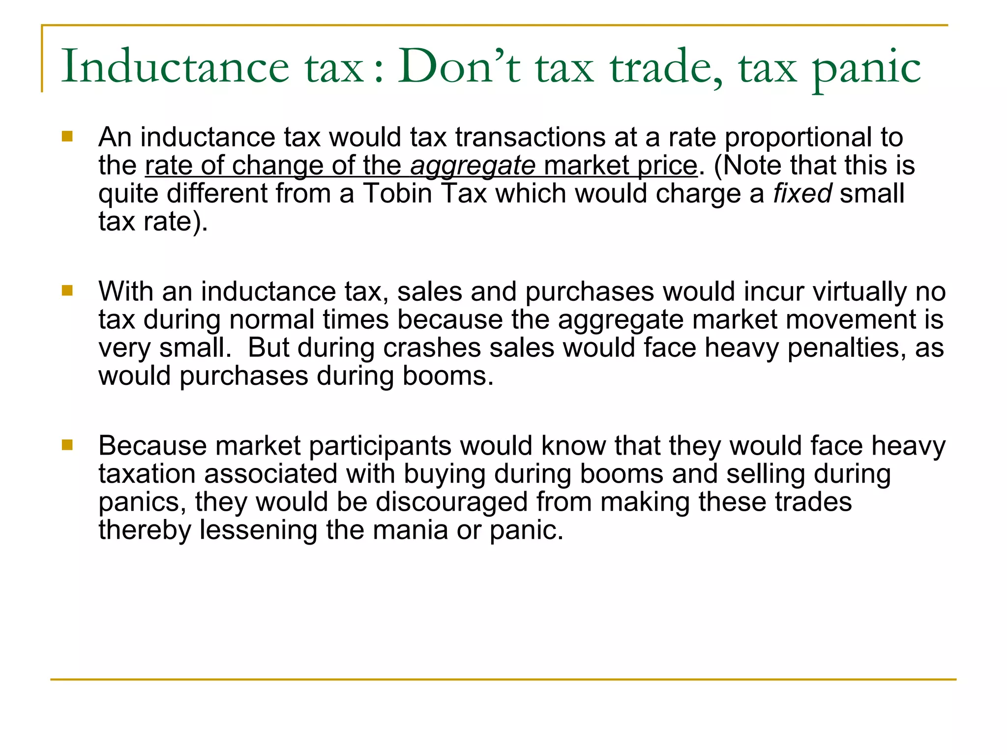 Inductance tax   : Don’t tax trade, tax panic An inductance tax would tax transactions at a rate proportional to the  rate of change of the  aggregate  market price . (Note that this is quite different from a Tobin Tax which would charge a  fixed  small tax rate).  With an inductance tax, sales and purchases would incur virtually no tax during normal times because the aggregate market movement is very small.  But during crashes sales would face heavy penalties, as would purchases during booms.  Because market participants would know that they would face heavy taxation associated with buying during booms and selling during panics, they would be discouraged from making these trades thereby lessening the mania or panic. 