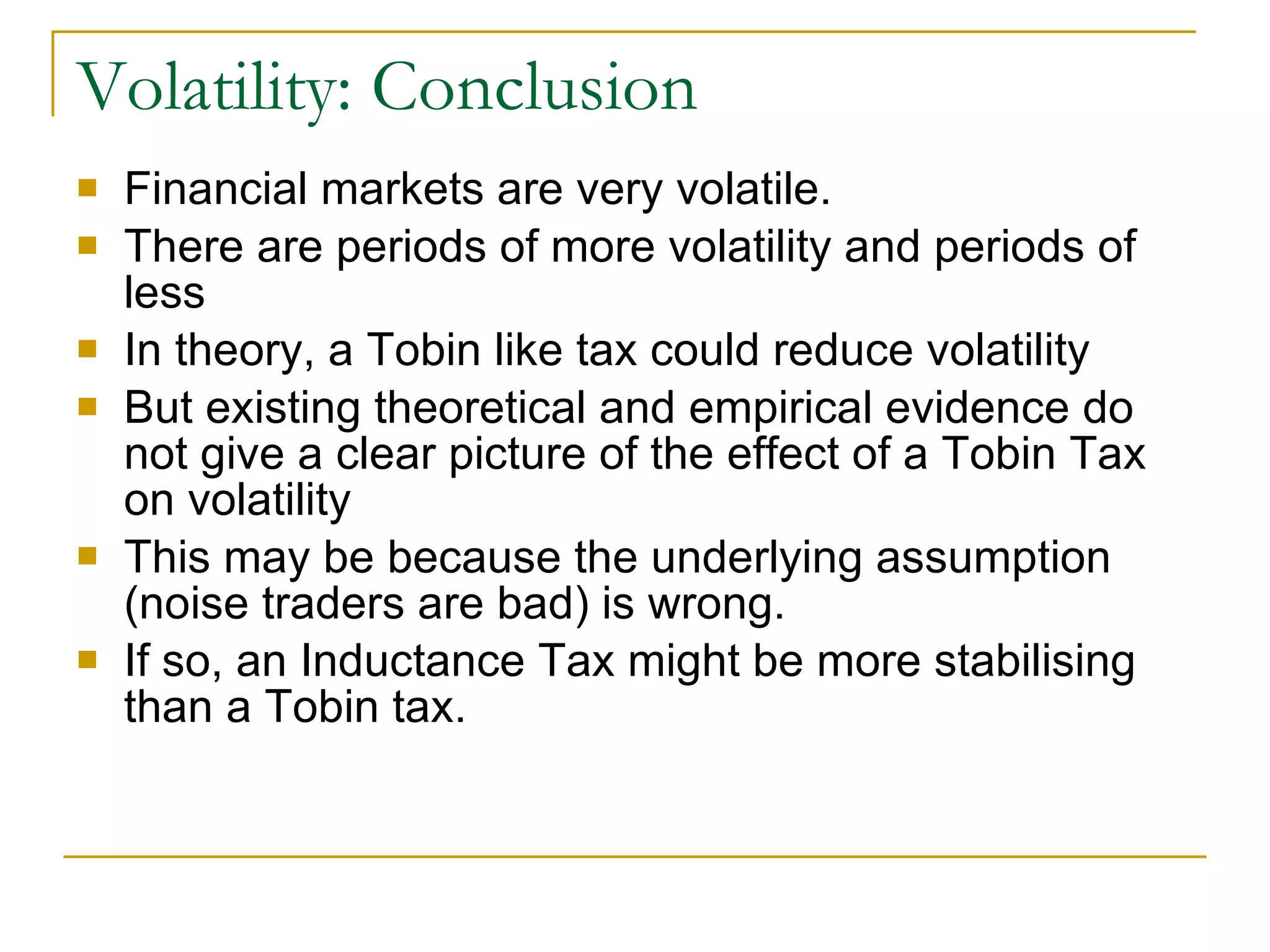 Volatility: Conclusion Financial markets are very volatile. There are periods of more volatility and periods of less In theory, a Tobin like tax could reduce volatility But existing theoretical and empirical evidence do not give a clear picture of the effect of a Tobin Tax on volatility This may be because the underlying assumption (noise traders are bad) is wrong.  If so, an Inductance Tax might be more stabilising than a Tobin tax. 