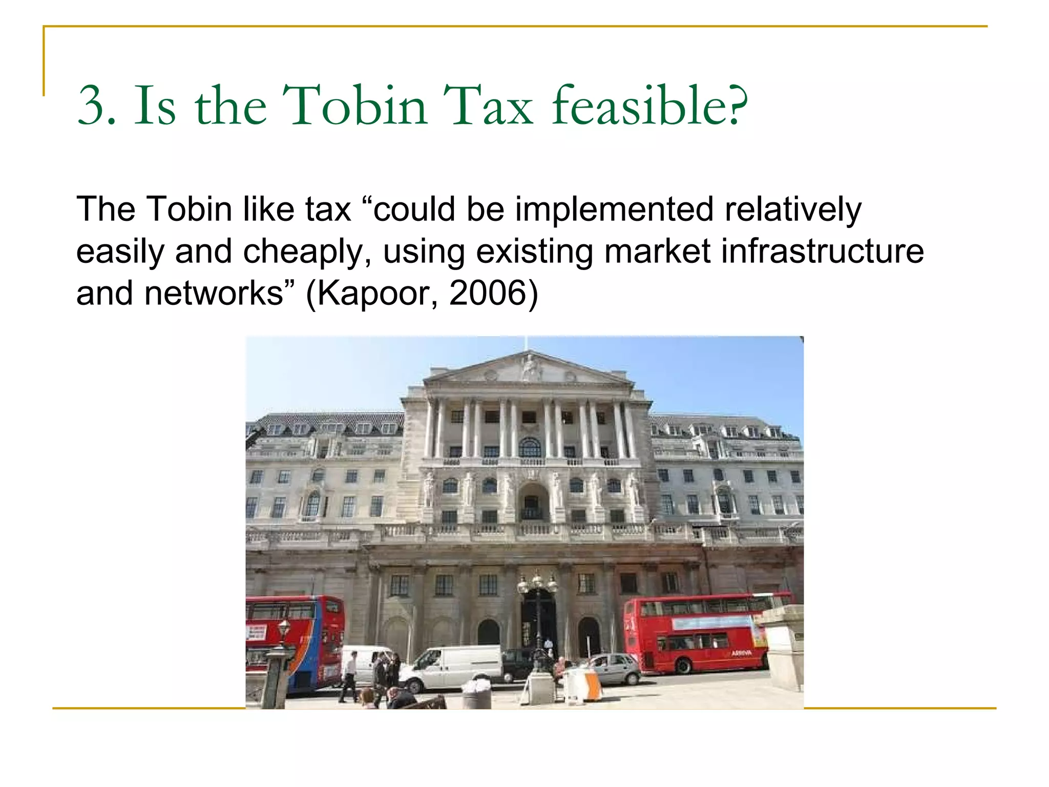 3. Is the Tobin Tax feasible? The Tobin like tax “could be implemented relatively easily and cheaply, using existing market infrastructure and networks” (Kapoor, 2006) 