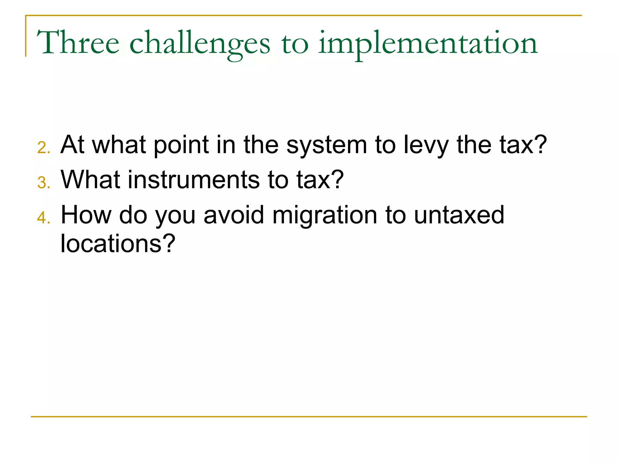 Three challenges to implementation At what point in the system to levy the tax? What instruments to tax? How do you avoid migration to untaxed locations? 