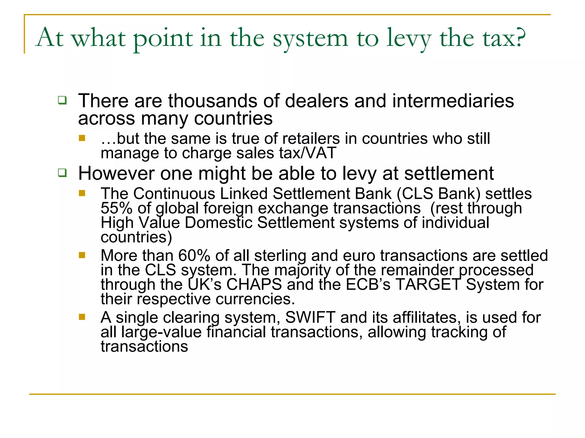 At what point in the system to levy the tax? There are thousands of dealers and intermediaries across many countries … but the same is true of retailers in countries who still manage to charge sales tax/VAT However one might be able to levy at settlement The Continuous Linked Settlement Bank (CLS Bank) settles 55% of global foreign exchange transactions  (rest through High Value Domestic Settlement systems of individual countries) More than 60% of all sterling and euro transactions are settled in the CLS system. The majority of the remainder processed through the UK’s CHAPS and the ECB’s TARGET System for their respective currencies. A single clearing system, SWIFT and its affilitates, is used for all large-value financial transactions, allowing tracking of transactions  