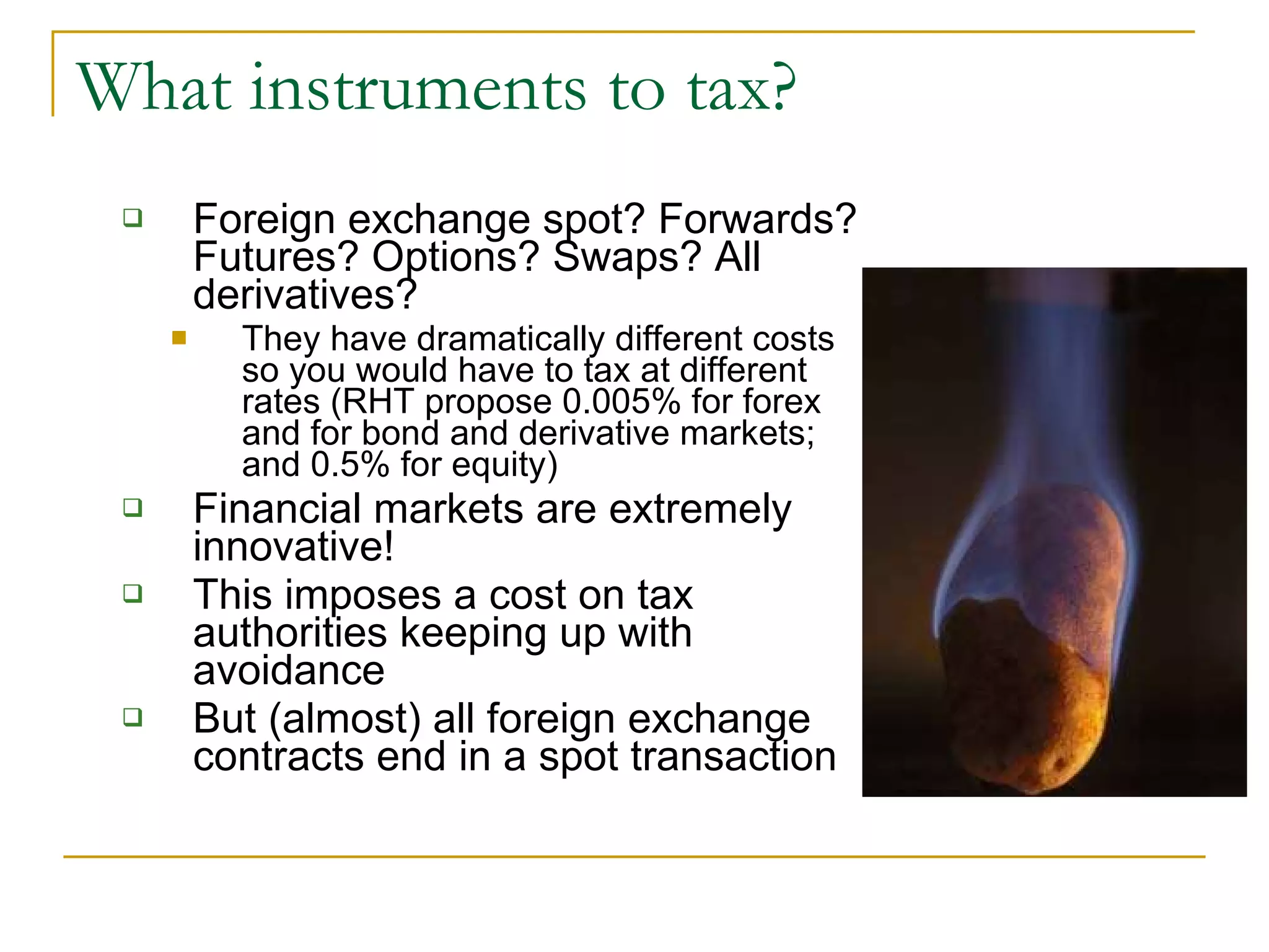 What instruments to tax? Foreign exchange spot? Forwards? Futures? Options? Swaps? All derivatives? They have dramatically different costs so you would have to tax at different rates (RHT propose 0.005% for forex and for bond and derivative markets; and 0.5% for equity) Financial markets are extremely innovative! This imposes a cost on tax authorities keeping up with avoidance But (almost) all foreign exchange contracts end in a spot transaction 