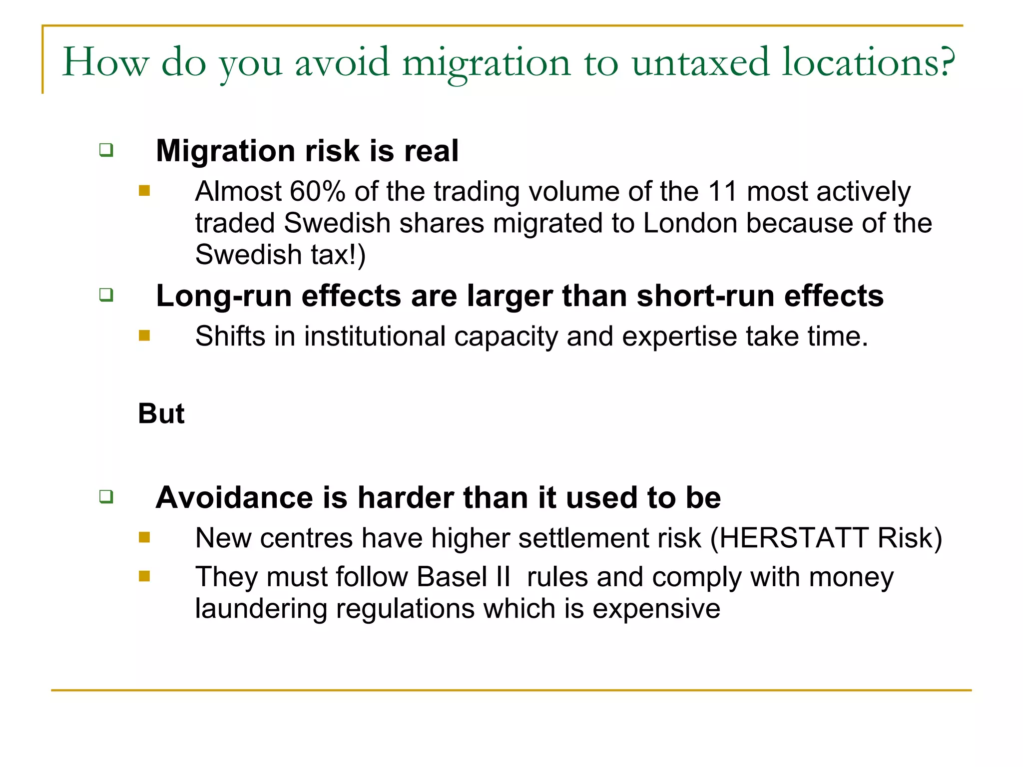 How do you avoid migration to untaxed locations? Migration risk is real Almost 60% of the trading volume of the 11 most actively traded Swedish shares migrated to London because of the Swedish tax!) Long-run effects are larger than short-run effects Shifts in institutional capacity and expertise take time.  But Avoidance is harder than it used to be New centres have higher settlement risk (HERSTATT Risk) They must follow Basel II  rules and comply with money laundering regulations which is expensive 