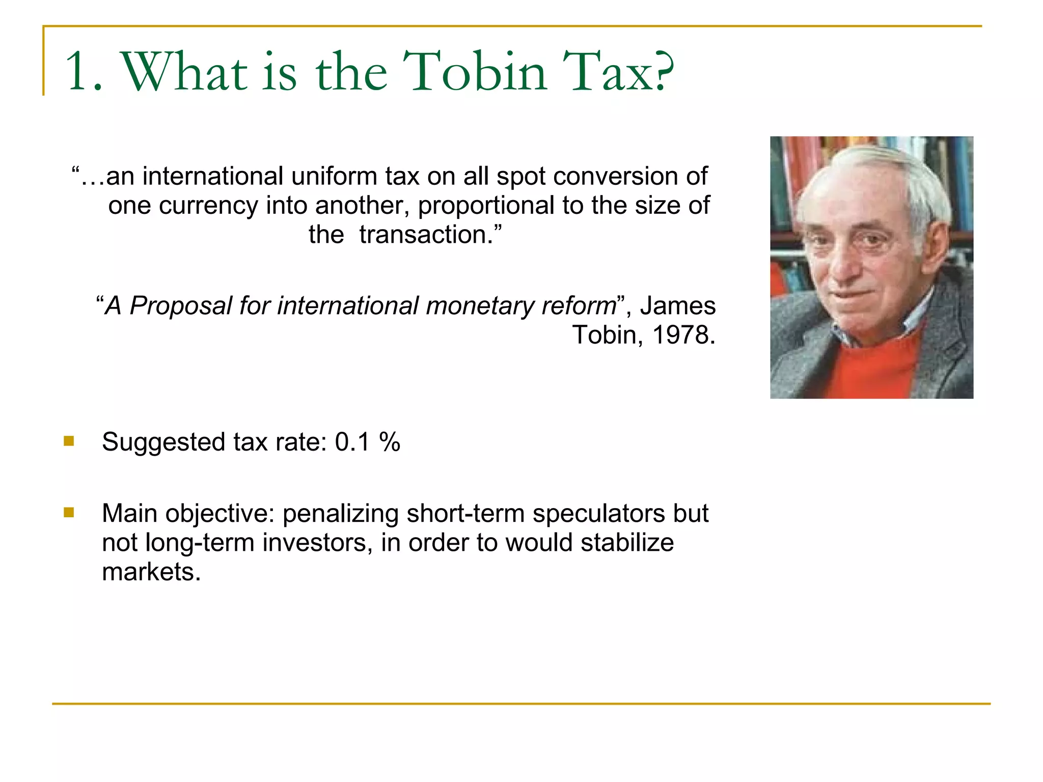 1. What is the Tobin Tax? “… an international uniform tax on all spot conversion of one currency into another, proportional to the size of the  transaction.”  “ A Proposal for international monetary reform ”, James Tobin, 1978. Suggested tax rate:  0.1 %   Main objective:  penalizing short-term speculators but not long-term investors, in order to would stabilize markets. 