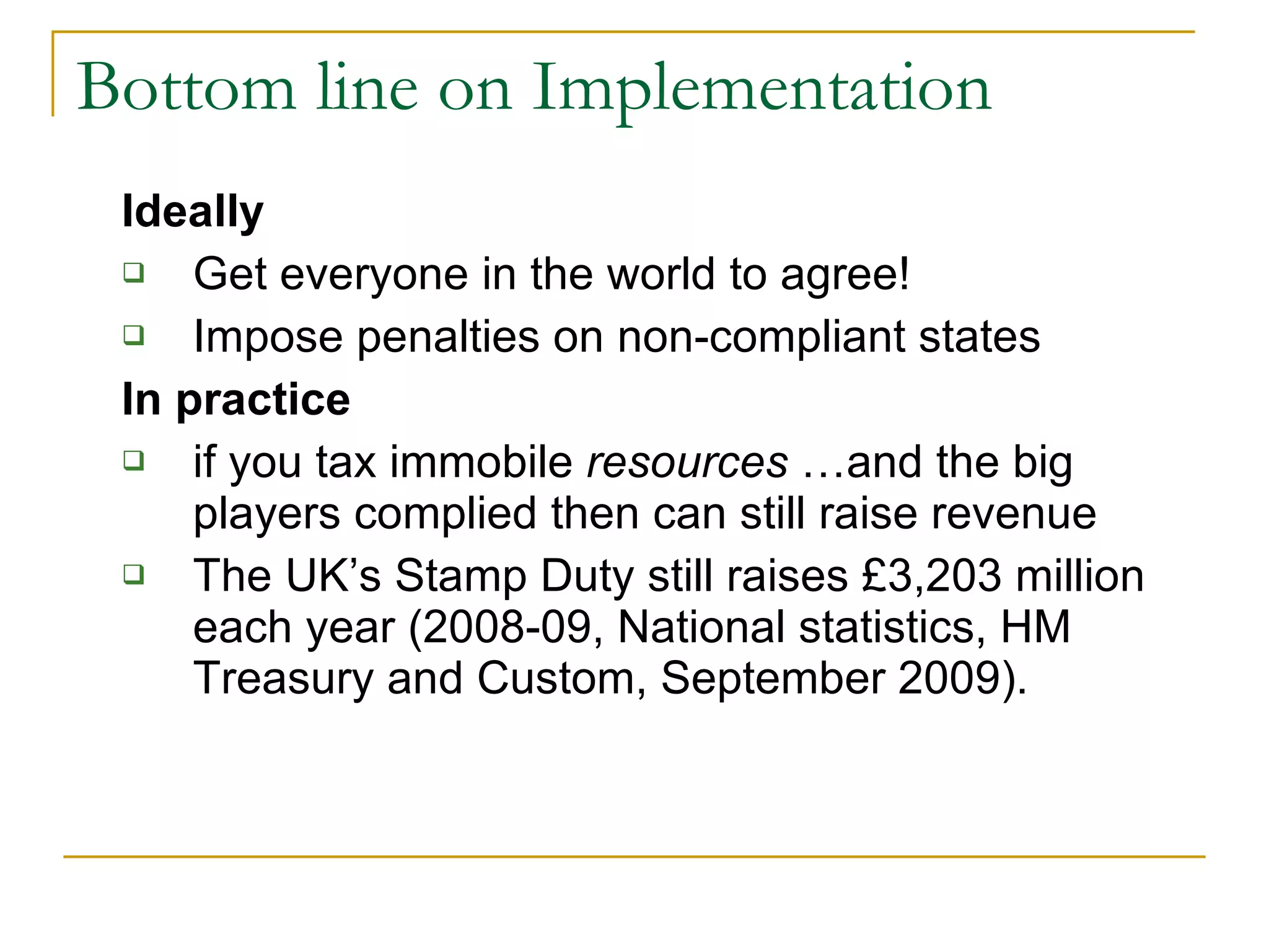 Bottom line on Implementation Ideally Get everyone in the world to agree! Impose penalties on non-compliant states In practice if you tax immobile  resources  …and the big players complied then can still raise revenue The UK’s Stamp Duty still raises £3,203 million each year (2008-09, National statistics, HM Treasury and Custom, September 2009). 